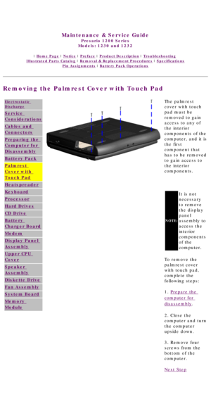 Page 48United States     January 3, 2003 
 
Maintenance & Service Guide
Presario 1200 Series
Models: 1230 and 1232 
 | Home Page | Notice | Preface | Product Description | Troubleshooting  
Illustrated Parts Catalog | Removal & Replacement Procedures | Specifications 
Pin Assignments | Battery Pack Operations
Removing the Palmrest Cover with Touch Pad
Electrostatic 
Discharge
Service 
Considerations
Cables and 
Connectors
Preparing the 
Computer for 
Disassembly
Battery Pack
Palmrest 
Cover with 
Touch Pad...
