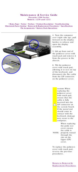 Page 49United States     January 3, 2003 
 
Maintenance & Service Guide
Presario 1200 Series
Models: 1230 and 1232 
 | Home Page | Notice | Preface | Product Description | Troubleshooting  
Illustrated Parts Catalog | Removal & Replacement Procedures | Specifications 
Pin Assignments | Battery Pack Operations
4. Turn the computer 
over (right side up), pull 
forward on the display 
latches to release and 
open the display 
assembly.
5. Lift up front end of 
the palmrest cover with 
touch pad and remove it 
from...