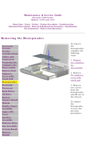 Page 50United States     January 3, 2003 
 
Maintenance & Service Guide
Presario 1200 Series
Models: 1230 and 1232 
 | Home Page | Notice | Preface | Product Description | Troubleshooting  
Illustrated Parts Catalog | Removal & Replacement Procedures | Specifications 
Pin Assignments | Battery Pack Operations
Removing the Heatspreader
 
Electrostatic 
Discharge
Service 
Considerations
Cables and 
Connectors
Preparing the 
Computer for 
Disassembly
Battery Pack
Palmrest 
Cover with 
Touch Pad
Heatspreader...