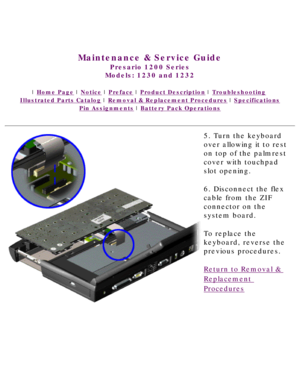 Page 52United States     January 3, 2003 
 
Maintenance & Service Guide
Presario 1200 Series
Models: 1230 and 1232 
 | Home Page | Notice | Preface | Product Description | Troubleshooting  
Illustrated Parts Catalog | Removal & Replacement Procedures | Specifications 
Pin Assignments | Battery Pack Operations
5. Turn the keyboard 
over allowing it to rest 
on top of the palmrest 
cover with touchpad 
slot opening. 
6. Disconnect the flex 
cable from the ZIF 
connector on the 
system board.
To replace the...
