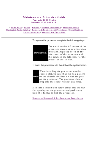 Page 54United States     January 3, 2003 
 
Maintenance & Service Guide
Presario 1200 Series
Models: 1230 and 1232 
 | Home Page | Notice | Preface | Product Description | Troubleshooting  
Illustrated Parts Catalog | Removal & Replacement Procedures | Specifications 
Pin Assignments | Battery Pack Operations
To replace the processor complete the following steps:
IMPORTANT:
The notch on the left corner of the 
processor serves as an orientation 
indicator. Align the notch on the 
left corner of the processor...
