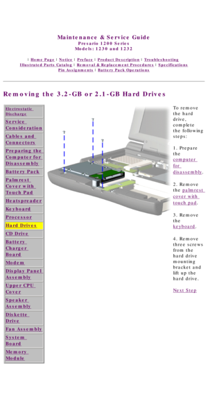 Page 55United States     January 3, 2003 
 
Maintenance & Service Guide
Presario 1200 Series
Models: 1230 and 1232 
 | Home Page | Notice | Preface | Product Description | Troubleshooting  
Illustrated Parts Catalog | Removal & Replacement Procedures | Specifications 
Pin Assignments | Battery Pack Operations
Removing the 3.2-GB or 2.1-GB Hard Drives
Electrostatic 
Discharge
Service 
Consideration
Cables and 
Connectors
Preparing the 
Computer for 
Disassembly
Battery Pack
Palmrest 
Cover with 
Touch Pad...