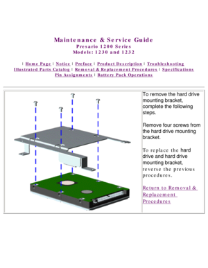 Page 57United States     January 3, 2003 
 
Maintenance & Service Guide
Presario 1200 Series
Models: 1230 and 1232 
 | Home Page | Notice | Preface | Product Description | Troubleshooting  
Illustrated Parts Catalog | Removal & Replacement Procedures | Specifications 
Pin Assignments | Battery Pack Operations
To remove the hard drive 
mounting bracket, 
complete the following 
steps.
Remove four screws from 
the hard drive mounting 
bracket.
To replace the hard 
drive and hard drive 
mounting bracket, 
reverse...