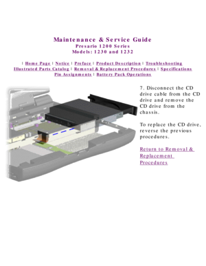 Page 60United States     January 3, 2003 
 
Maintenance & Service Guide
Presario 1200 Series
Models: 1230 and 1232 
 | Home Page | Notice | Preface | Product Description | Troubleshooting  
Illustrated Parts Catalog | Removal & Replacement Procedures | Specifications 
Pin Assignments | Battery Pack Operations
7. Disconnect the CD 
drive cable from the CD 
drive and remove the 
CD drive from the 
chassis.
To replace the CD drive, 
reverse the previous 
procedures.
Return to Removal & 
Replacement 
Procedures...