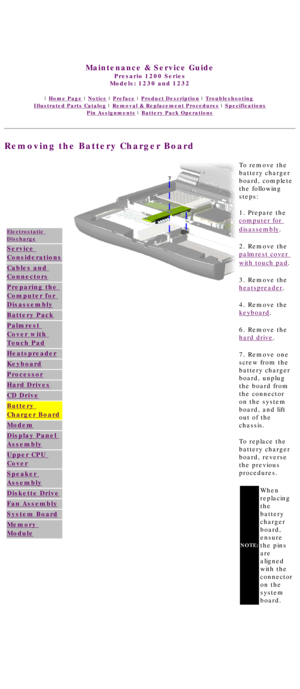 Page 61United States     January 3, 2003 
 
 
Maintenance & Service Guide
Presario 1200 Series
Models: 1230 and 1232 
 | Home Page | Notice | Preface | Product Description | Troubleshooting  
Illustrated Parts Catalog | Removal & Replacement Procedures | Specifications 
Pin Assignments | Battery Pack Operations
Removing the Battery Charger Board
Electrostatic 
Discharge
Service 
Considerations
Cables and 
Connectors
Preparing the 
Computer for 
Disassembly
Battery Pack
Palmrest 
Cover with 
Touch Pad...