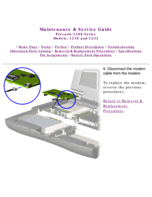 Page 63United States     January 3, 2003 
 
Maintenance & Service Guide
Presario 1200 Series
Models: 1230 and 1232 
 | Home Page | Notice | Preface | Product Description | Troubleshooting  
Illustrated Parts Catalog | Removal & Replacement Procedures | Specifications 
Pin Assignments | Battery Pack Operations
6. Disconnect the modem 
cable from the modem.
To replace the modem, 
reverse the previous 
procedures.
Return to Removal & 
Replacement 
Procedures
 
 
privacy statement
legal notices 