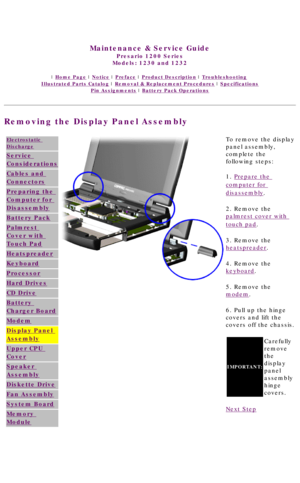 Page 64United States     January 3, 2003 
 
Maintenance & Service Guide
Presario 1200 Series
Models: 1230 and 1232 
 | Home Page | Notice | Preface | Product Description | Troubleshooting  
Illustrated Parts Catalog | Removal & Replacement Procedures | Specifications 
Pin Assignments | Battery Pack Operations
Removing the Display Panel Assembly
Electrostatic 
Discharge
Service 
Considerations
Cables and 
Connectors
Preparing the 
Computer for 
Disassembly
Battery Pack
Palmrest 
Cover with 
Touch Pad...