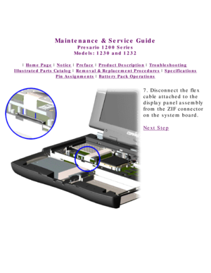 Page 65United States     January 3, 2003 
 
Maintenance & Service Guide
Presario 1200 Series
Models: 1230 and 1232 
 | Home Page | Notice | Preface | Product Description | Troubleshooting  
Illustrated Parts Catalog | Removal & Replacement Procedures | Specifications 
Pin Assignments | Battery Pack Operations
7. Disconnect the flex 
cable attached to the 
display panel assembly 
from the ZIF connector 
on the system board.
Next Step
 
 
privacy statement
legal notices 