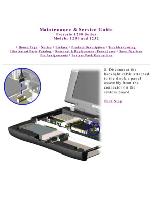 Page 66United States     January 3, 2003 
 
Maintenance & Service Guide
Presario 1200 Series
Models: 1230 and 1232 
 | Home Page | Notice | Preface | Product Description | Troubleshooting  
Illustrated Parts Catalog | Removal & Replacement Procedures | Specifications 
Pin Assignments | Battery Pack Operations
8. Disconnect the 
backlight cable attached 
to the display panel 
assembly from the 
connector on the 
system board.
Next Step
 
 
privacy statement
legal notices 