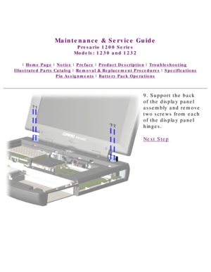 Page 67United States     January 3, 2003 
 
Maintenance & Service Guide
Presario 1200 Series
Models: 1230 and 1232 
 | Home Page | Notice | Preface | Product Description | Troubleshooting  
Illustrated Parts Catalog | Removal & Replacement Procedures | Specifications 
Pin Assignments | Battery Pack Operations
9. Support the back 
of the display panel 
assembly and remove 
two screws from each 
of the display panel 
hinges.
Next Step
 
 
privacy statement
legal notices 