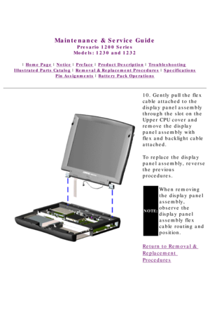 Page 68United States     January 3, 2003 
 
Maintenance & Service Guide
Presario 1200 Series
Models: 1230 and 1232 
 | Home Page | Notice | Preface | Product Description | Troubleshooting  
Illustrated Parts Catalog | Removal & Replacement Procedures | Specifications 
Pin Assignments | Battery Pack Operations
10. Gently pull the flex 
cable attached to the 
display panel assembly 
through the slot on the 
Upper CPU cover and 
remove the display 
panel assembly with 
flex and backlight cable 
attached.
To...