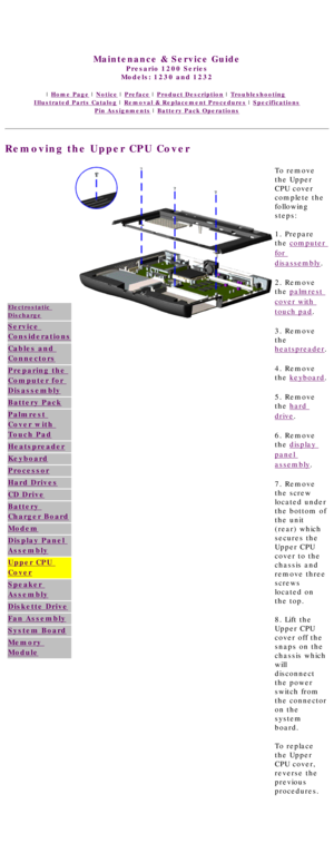 Page 69United States     January 3, 2003 
 
Maintenance & Service Guide
Presario 1200 Series
Models: 1230 and 1232 
 | Home Page | Notice | Preface | Product Description | Troubleshooting  
Illustrated Parts Catalog | Removal & Replacement Procedures | Specifications 
Pin Assignments | Battery Pack Operations
Removing the Upper CPU Cover
Electrostatic 
Discharge
Service 
Considerations
Cables and 
Connectors
Preparing the 
Computer for 
Disassembly
Battery Pack
Palmrest 
Cover with 
Touch Pad
Heatspreader...