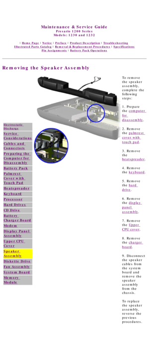 Page 70United States     January 3, 2003 
 
Maintenance & Service Guide
Presario 1200 Series
Models: 1230 and 1232 
 | Home Page | Notice | Preface | Product Description | Troubleshooting  
Illustrated Parts Catalog | Removal & Replacement Procedures | Specifications 
Pin Assignments | Battery Pack Operations
Removing the Speaker Assembly
Electrostatic 
Discharge
Service 
Considerations
Cables and 
Connectors
Preparing the 
Computer for 
Disassembly
Battery Pack
Palmrest 
Cover with 
Touch Pad
Heatspreader...