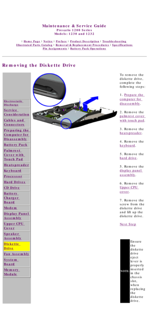 Page 71United States     January 3, 2003 
 
Maintenance & Service Guide
Presario 1200 Series
Models: 1230 and 1232 
 | Home Page | Notice | Preface | Product Description | Troubleshooting  
Illustrated Parts Catalog | Removal & Replacement Procedures | Specifications 
Pin Assignments | Battery Pack Operations
Removing the Diskette Drive
Electrostatic 
Discharge
Service 
Consideration
Cables and 
Connectors
Preparing the 
Computer for 
Disassembly
Battery Pack
Palmrest 
Cover with 
Touch Pad
Heatspreader...