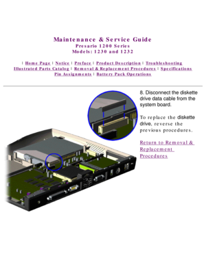 Page 72United States     January 3, 2003 
 
Maintenance & Service Guide
Presario 1200 Series
Models: 1230 and 1232 
 | Home Page | Notice | Preface | Product Description | Troubleshooting  
Illustrated Parts Catalog | Removal & Replacement Procedures | Specifications 
Pin Assignments | Battery Pack Operations
8. Disconnect the diskette 
drive data cable from the 
system board.
To replace the diskette 
drive, reverse the 
previous procedures.
Return to Removal & 
Replacement 
Procedures 
 
 
privacy statement...