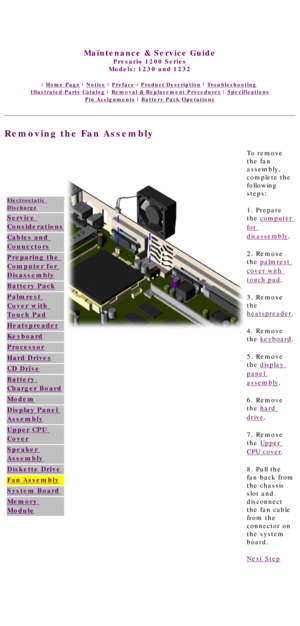 Page 73United States     January 3, 2003 
 
Maintenance & Service Guide
Presario 1200 Series
Models: 1230 and 1232 
 | Home Page | Notice | Preface | Product Description | Troubleshooting  
Illustrated Parts Catalog | Removal & Replacement Procedures | Specifications 
Pin Assignments | Battery Pack Operations
Removing the Fan Assembly
Electrostatic 
Discharge
Service 
Considerations
Cables and 
Connectors
Preparing the 
Computer for 
Disassembly
Battery Pack
Palmrest 
Cover with 
Touch Pad
Heatspreader...