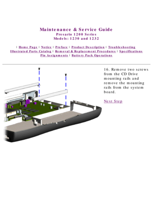 Page 77United States     January 3, 2003 
 
Maintenance & Service Guide
Presario 1200 Series
Models: 1230 and 1232 
 | Home Page | Notice | Preface | Product Description | Troubleshooting  
Illustrated Parts Catalog | Removal & Replacement Procedures | Specifications 
Pin Assignments | Battery Pack Operations
16. Remove two screws 
from the CD Drive 
mounting rails and 
remove the mounting 
rails from the system 
board.
Next Step
 
 
privacy statement
legal notices 