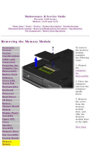 Page 80United States     January 3, 2003 
 
Maintenance & Service Guide
Presario 1200 Series
Models: 1230 and 1232 
 | Home Page | Notice | Preface | Product Description | Troubleshooting  
Illustrated Parts Catalog | Removal & Replacement Procedures | Specifications 
Pin Assignments | Battery Pack Operations
Removing the Memory Module
Electrostatic 
Discharge
Service 
Considerations
Cables and 
Connectors
Preparing the 
Computer for 
Disassembly
Battery Pack
Palmrest 
Cover with 
Touch Pad
Heatspreader...