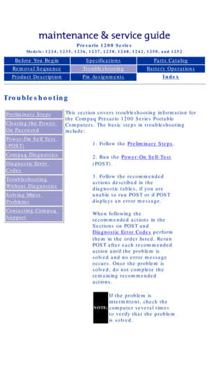 Page 13Compaq Presario Series Maintenance and Service Guide 
United States     December 6, 2002
Presario 1200 Series
Models: 1234, 1235, 1236, 1237, 1238, 1240, 1242, 1250, and 1252 
Before You BeginSpecificationsParts Catalog
Removal SequenceTroubleshootingBattery Operations
Product DescriptionPin AssignmentsIndex
Troubleshooting
Preliminary Steps
Clearing the Power-
On Password
Power-On Self Test 
(POST)
Compaq Diagnostics
Diagnostic Error 
Codes
Troubleshooting 
Without Diagnostics
Solving Minor 
Problems...