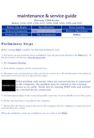 Page 14Compaq Presario Series Maintenance and Service Guide 
United States     December 6, 2002
Presario 1200 Series
Models: 1234, 1235, 1236, 1237, 1238, 1240, 1242, 1250, and 1252 
Before You BeginSpecificationsParts Catalog
Removal SequenceTroubleshootingBattery Operations
Product DescriptionPin AssignmentsIndex
Preliminary Steps
Before running POST, complete the following preliminary steps:
1. If a power-on password has been established, type the password and pr\
ess the Enter key.  If 
the password is not...