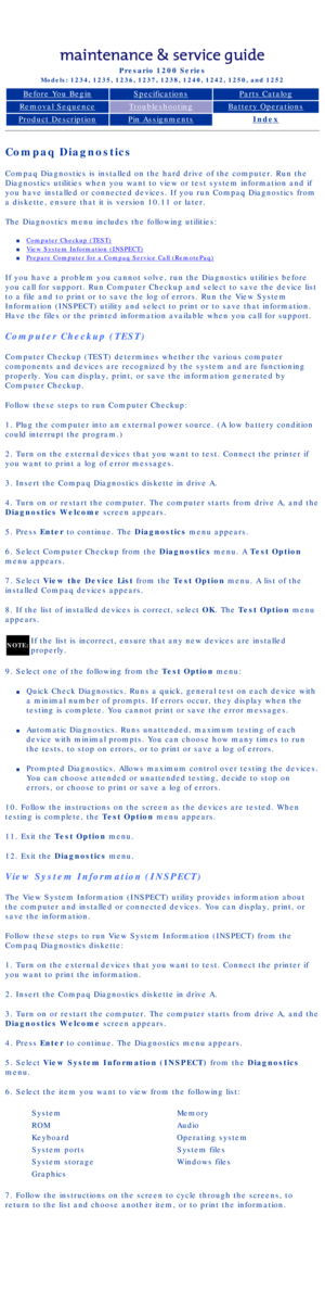 Page 17Compaq Presario Series Maintenance and Service Guide 
United States     December 6, 2002
Presario 1200 Series
Models: 1234, 1235, 1236, 1237, 1238, 1240, 1242, 1250, and 1252 
Before You BeginSpecificationsParts Catalog
Removal SequenceTroubleshootingBattery Operations
Product DescriptionPin AssignmentsIndex
Compaq Diagnostics
Compaq Diagnostics is installed on the hard drive of the computer. Run t\
he 
Diagnostics utilities when you want to view or test system information a\
nd if 
you have installed or...