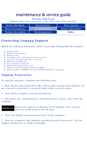 Page 18Compaq Presario Series Maintenance and Service Guide 
United States     December 6, 2002
Presario 1200 Series
Models: 1234, 1235, 1236, 1237, 1238, 1240, 1242, 1250, and 1252 
Before You BeginSpecificationsParts Catalog
Removal SequenceTroubleshootingBattery Operations
Product DescriptionPin AssignmentsIndex
Contacting Compaq Support
Obtain the following information before contacting Compaq Reseller Suppo\
rt: 
l     Product name
l     Product serial number 
l     Purchase date
l     Conditions under...