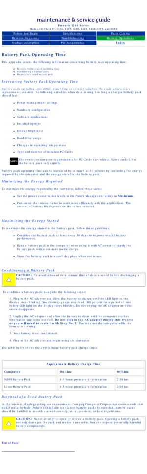 Page 22Compaq Presario Series Maintenance and Service Guide 
United States     December 6, 2002
Presario 1200 Series
Models: 1234, 1235, 1236, 1237, 1238, 1240, 1242, 1250, and 1252 
Before You BeginSpecificationsParts Catalog
Removal SequenceTroubleshootingBattery Operations
Product DescriptionPin AssignmentsIndex
Battery Pack Operating Time
This appendix covers the following information concerning battery pack o\
perating time:
l     Increase battery pack operating time
l     Conditioning a battery pack
l...
