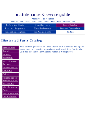 Page 24Compaq Presario Series Maintenance and Service Guide 
United States     December 6, 2002
Presario 1200 Series
Models: 1234, 1235, 1236, 1237, 1238, 1240, 1242, 1250, and 1252 
Before You BeginSpecificationsParts Catalog
Removal SequenceTroubleshootingBattery Operations
Product DescriptionPin AssignmentsIndex
Illustrated Parts Catalog
System Unit
Boards
Display 
Assembly
Mass Storage 
Devices
Miscellaneous 
Cable Kit
Cables
Miscellaneous 
Hardware and 
Plastics Kit
Miscellaneous 
Parts
Documentation 
and...