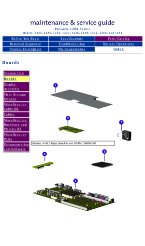 Page 26Compaq Presario Series Maintenance and Service Guide 
United States     December 6, 2002
Presario 1200 Series
Models: 1234, 1235, 1236, 1237, 1238, 1240, 1242, 1250, and 1252 
Before You BeginSpecificationsParts Catalog
Removal SequenceTroubleshootingBattery Operations
Product DescriptionPin AssignmentsIndex
Boards
System Unit
Boards
Display 
Assembly
Mass Storage 
Devices
Miscellaneous 
Cable Kit
Cables
Miscellaneous 
Hardware and 
Plastics Kit
Miscellaneous 
Parts
Documentation 
and Software...