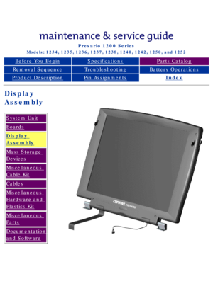 Page 27Compaq Presario Series Maintenance and Service Guide 
United States     December 6, 2002
Presario 1200 Series
Models: 1234, 1235, 1236, 1237, 1238, 1240, 1242, 1250, and 1252 
Before You BeginSpecificationsParts Catalog
Removal SequenceTroubleshootingBattery Operations
Product DescriptionPin AssignmentsIndex
Display  
Assembly
System Unit
Boards
Display 
Assembly
Mass Storage 
Devices
Miscellaneous 
Cable Kit
Cables
Miscellaneous 
Hardware and 
Plastics Kit
Miscellaneous 
Parts
Documentation 
and...