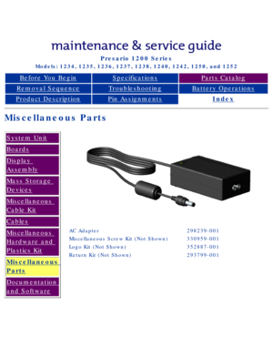 Page 32Compaq Presario Series Maintenance and Service Guide 
United States     December 6, 2002
Presario 1200 Series
Models: 1234, 1235, 1236, 1237, 1238, 1240, 1242, 1250, and 1252 
Before You BeginSpecificationsParts Catalog
Removal SequenceTroubleshootingBattery Operations
Product DescriptionPin AssignmentsIndex
Miscellaneous Parts
System Unit
Boards
Display 
Assembly
Mass Storage 
Devices
Miscellaneous 
Cable Kit
Cables
Miscellaneous 
Hardware and 
Plastics Kit
Miscellaneous 
Parts
Documentation 
and...