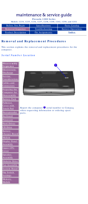 Page 34Compaq Presario Series Maintenance and Service Guide 
United States     December 6, 2002
Presario 1200 Series
Models: 1234, 1235, 1236, 1237, 1238, 1240, 1242, 1250, and 1252 
Before You BeginSpecificationsParts Catalog
Removal SequenceTroubleshootingBattery Operations
Product DescriptionPin AssignmentsIndex
Removal and Replacement Procedures
This section explains the removal and replacement procedures for the 
computer.
Serial Number Location
Disassembly 
Sequence
Electrostatic 
Discharge
Service...
