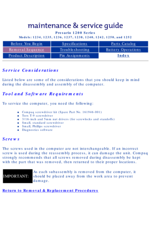 Page 36Compaq Presario Series Maintenance and Service Guide 
United States     December 6, 2002
Presario 1200 Series
Models: 1234, 1235, 1236, 1237, 1238, 1240, 1242, 1250, and 1252 
Before You BeginSpecificationsParts Catalog
Removal SequenceTroubleshootingBattery Operations
Product DescriptionPin AssignmentsIndex
Service Considerations
Listed below are some of the considerations that you should keep in mind\
 
during the disassembly and assembly of the computer.
Tool and Software Requirements
To service the...