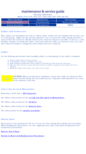 Page 37Compaq Presario Series Maintenance and Service Guide 
United States     December 6, 2002
Presario 1200 Series
Models: 1234, 1235, 1236, 1237, 1238, 1240, 1242, 1250, and 1252 
Before You BeginSpecificationsParts Catalog
Removal SequenceTroubleshootingBattery Operations
Product DescriptionPin AssignmentsIndex
Cables and Connectors
Most cables used throughout the unit are ribbon cables. Cables must be h\
andled with extreme care 
to avoid damage. Apply only the tension required to seat or unseat the c\...