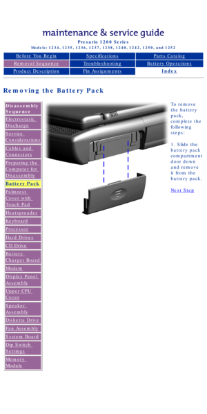 Page 43Compaq Presario Series Maintenance and Service Guide 
United States     December 6, 2002
Presario 1200 Series
Models: 1234, 1235, 1236, 1237, 1238, 1240, 1242, 1250, and 1252 
Before You BeginSpecificationsParts Catalog
Removal SequenceTroubleshootingBattery Operations
Product DescriptionPin AssignmentsIndex
Removing the Battery Pack
Disassembly 
Sequence
Electrostatic 
Discharge
Service 
Considerations
Cables and 
Connectors
Preparing the 
Computer for 
Disassembly
Battery Pack
Palmrest 
Cover with...