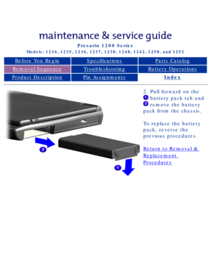 Page 44Compaq Presario Series Maintenance and Service Guide 
United States     December 6, 2002
Presario 1200 Series
Models: 1234, 1235, 1236, 1237, 1238, 1240, 1242, 1250, and 1252 
Before You BeginSpecificationsParts Catalog
Removal SequenceTroubleshootingBattery Operations
Product DescriptionPin AssignmentsIndex
2. Pull forward on the 
 battery pack tab and 
 remove the battery 
pack from the chassis.  
To replace the battery 
pack, reverse the 
previous procedures.
Return to Removal & 
Replacement...