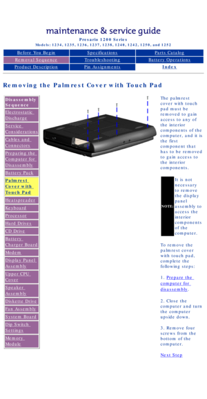 Page 45Compaq Presario Series Maintenance and Service Guide 
United States     December 6, 2002
Presario 1200 Series
Models: 1234, 1235, 1236, 1237, 1238, 1240, 1242, 1250, and 1252 
Before You BeginSpecificationsParts Catalog
Removal SequenceTroubleshootingBattery Operations
Product DescriptionPin AssignmentsIndex
Removing the Palmrest Cover with Touch Pad
Disassembly 
Sequence
Electrostatic 
Discharge
Service 
Considerations
Cables and 
Connectors
Preparing the 
Computer for 
Disassembly
Battery Pack
Palmrest...