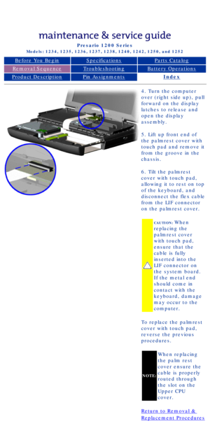 Page 46Compaq Presario Series Maintenance and Service Guide 
United States     December 6, 2002
Presario 1200 Series
Models: 1234, 1235, 1236, 1237, 1238, 1240, 1242, 1250, and 1252 
Before You BeginSpecificationsParts Catalog
Removal SequenceTroubleshootingBattery Operations
Product DescriptionPin AssignmentsIndex
4. Turn the computer 
over (right side up), pull 
forward on the display 
latches to release and 
open the display 
assembly.
5. Lift up front end of 
the palmrest cover with 
touch pad and remove it...
