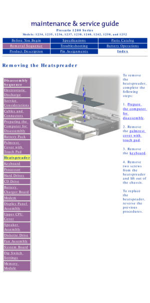 Page 47Compaq Presario Series Maintenance and Service Guide 
United States     December 6, 2002
Presario 1200 Series
Models: 1234, 1235, 1236, 1237, 1238, 1240, 1242, 1250, and 1252 
Before You BeginSpecificationsParts Catalog
Removal SequenceTroubleshootingBattery Operations
Product DescriptionPin AssignmentsIndex
Removing the Heatspreader
 Disassembly 
Sequence
Electrostatic 
Discharge
Service 
Considerations
Cables and 
Connectors
Preparing the 
Computer for 
Disassembly
Battery Pack
Palmrest 
Cover with...