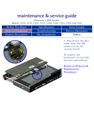 Page 49Compaq Presario Series Maintenance and Service Guide 
United States     December 6, 2002
Presario 1200 Series
Models: 1234, 1235, 1236, 1237, 1238, 1240, 1242, 1250, and 1252 
Before You BeginSpecificationsParts Catalog
Removal SequenceTroubleshootingBattery Operations
Product DescriptionPin AssignmentsIndex
5. Disconnect the flex 
cable from the ZIF 
connector on the 
system board.
To replace the 
keyboard, reverse the 
previous procedures.
Return to Removal & 
Replacement 
Procedures
 
 
privacy...