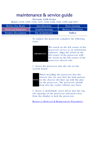 Page 51Compaq Presario Series Maintenance and Service Guide 
United States     December 6, 2002
Presario 1200 Series
Models: 1234, 1235, 1236, 1237, 1238, 1240, 1242, 1250, and 1252 
Before You BeginSpecificationsParts Catalog
Removal SequenceTroubleshootingBattery Operations
Product DescriptionPin AssignmentsIndex
To replace the processor complete the following 
steps:
IMPORTANT:
The notch on the left corner of the 
processor serves as an orientation 
indicator. Align the notch on the 
left corner of the...