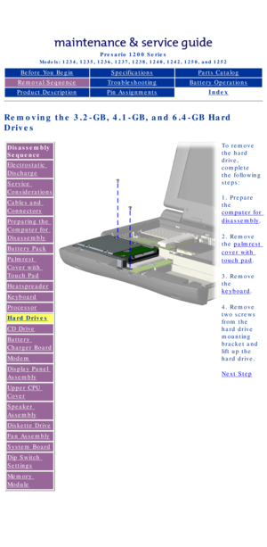 Page 52Compaq Presario Series Maintenance and Service Guide 
United States     December 6, 2002
Presario 1200 Series
Models: 1234, 1235, 1236, 1237, 1238, 1240, 1242, 1250, and 1252 
Before You BeginSpecificationsParts Catalog
Removal SequenceTroubleshootingBattery Operations
Product DescriptionPin AssignmentsIndex
Removing the 3.2-GB, 4.1-GB, and 6.4-GB Hard 
Drives
Disassembly 
Sequence
Electrostatic 
Discharge
Service 
Considerations
Cables and 
Connectors
Preparing the 
Computer for 
Disassembly
Battery...