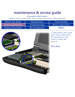 Page 53Compaq Presario Series Maintenance and Service Guide 
United States     December 6, 2002
Presario 1200 Series
Models: 1234, 1235, 1236, 1237, 1238, 1240, 1242, 1250, and 1252 
Before You BeginSpecificationsParts Catalog
Removal SequenceTroubleshootingBattery Operations
Product DescriptionPin AssignmentsIndex
5. Disconnect the hard 
drive data cable from 
the hard drive and 
remove from the 
chassis.
Next Step
 
 
privacy statement
legal notices...