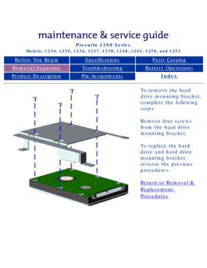 Page 54Compaq Presario Series Maintenance and Service Guide 
United States     December 6, 2002
Presario 1200 Series
Models: 1234, 1235, 1236, 1237, 1238, 1240, 1242, 1250, and 1252 
Before You BeginSpecificationsParts Catalog
Removal SequenceTroubleshootingBattery Operations
Product DescriptionPin AssignmentsIndex
To remove the hard 
drive mounting bracket, 
complete the following 
steps.
Remove four screws 
from the hard drive 
mounting bracket.
To replace the hard 
drive and hard drive 
mounting bracket,...