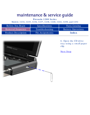 Page 56Compaq Presario Series Maintenance and Service Guide 
United States     December 6, 2002
Presario 1200 Series
Models: 1234, 1235, 1236, 1237, 1238, 1240, 1242, 1250, and 1252 
Before You BeginSpecificationsParts Catalog
Removal SequenceTroubleshootingBattery Operations
Product DescriptionPin AssignmentsIndex
6. Open the CD drive 
tray using a small paper 
clip.
Next Step 
 
 
privacy statement
legal notices
http://h18000.www1.hp.com/athome/support/msgs/1230-50/opening.html [12/6\
/2002 2:48:12 PM] 