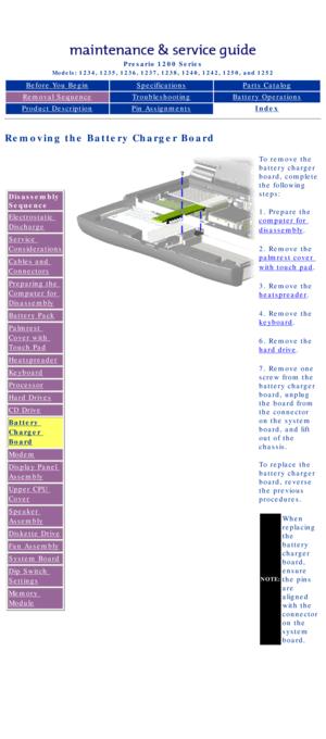 Page 58Compaq Presario Series Maintenance and Service Guide 
United States     December 6, 2002
Presario 1200 Series
Models: 1234, 1235, 1236, 1237, 1238, 1240, 1242, 1250, and 1252 
Before You BeginSpecificationsParts Catalog
Removal SequenceTroubleshootingBattery Operations
Product DescriptionPin AssignmentsIndex
Removing the Battery Charger Board
Disassembly 
Sequence
Electrostatic 
Discharge
Service 
Considerations
Cables and 
Connectors
Preparing the 
Computer for 
Disassembly
Battery Pack
Palmrest 
Cover...