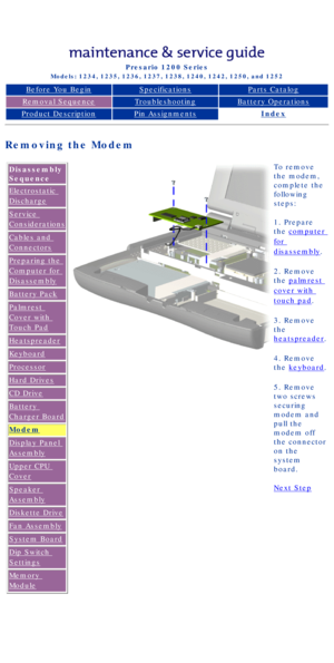 Page 59Compaq Presario Series Maintenance and Service Guide 
United States     December 6, 2002
Presario 1200 Series
Models: 1234, 1235, 1236, 1237, 1238, 1240, 1242, 1250, and 1252 
Before You BeginSpecificationsParts Catalog
Removal SequenceTroubleshootingBattery Operations
Product DescriptionPin AssignmentsIndex
Removing the Modem
Disassembly 
Sequence
Electrostatic 
Discharge
Service 
Considerations
Cables and 
Connectors
Preparing the 
Computer for 
Disassembly
Battery Pack
Palmrest 
Cover with 
Touch Pad...