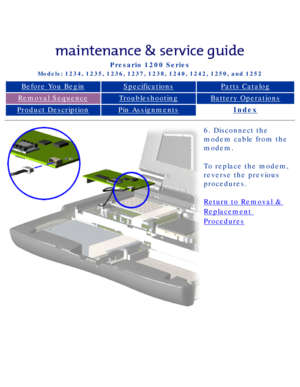Page 60Compaq Presario Series Maintenance and Service Guide 
United States     December 6, 2002
Presario 1200 Series
Models: 1234, 1235, 1236, 1237, 1238, 1240, 1242, 1250, and 1252 
Before You BeginSpecificationsParts Catalog
Removal SequenceTroubleshootingBattery Operations
Product DescriptionPin AssignmentsIndex
6. Disconnect the 
modem cable from the 
modem.
To replace the modem, 
reverse the previous 
procedures.
Return to Removal & 
Replacement 
Procedures
 
 
privacy statement
legal notices...