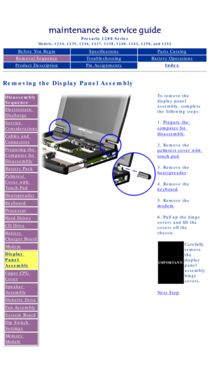 Page 61Compaq Presario Series Maintenance and Service Guide 
United States     December 6, 2002
Presario 1200 Series
Models: 1234, 1235, 1236, 1237, 1238, 1240, 1242, 1250, and 1252 
Before You BeginSpecificationsParts Catalog
Removal SequenceTroubleshootingBattery Operations
Product DescriptionPin AssignmentsIndex
Removing the Display Panel Assembly
Disassembly 
Sequence
Electrostatic 
Discharge
Service 
Considerations
Cables and 
Connectors
Preparing the 
Computer for 
Disassembly
Battery Pack
Palmrest 
Cover...