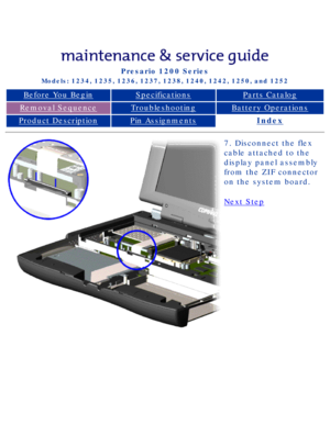 Page 62Compaq Presario Series Maintenance and Service Guide 
United States     December 6, 2002
Presario 1200 Series
Models: 1234, 1235, 1236, 1237, 1238, 1240, 1242, 1250, and 1252 
Before You BeginSpecificationsParts Catalog
Removal SequenceTroubleshootingBattery Operations
Product DescriptionPin AssignmentsIndex
7. Disconnect the flex 
cable attached to the 
display panel assembly 
from the ZIF connector 
on the system board.
Next Step
 
 
privacy statement
legal notices...